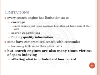 LIMITATIONS
 every search engine has limitation as to
 coverage
 meta engines just follow coverage limitations & have more of their
own
 search capabilities
 finding quality information
 some have compromised search with economics
 becoming little more than advertisers
 but search engines are also many times victims
of spam indexing
 affecting what is included and how ranked
68
 