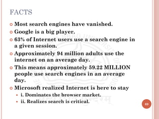 FACTS
 Most search engines have vanished.
 Google is a big player.
 63% of Internet users use a search engine in
a given session.
 Approximately 94 million adults use the
internet on an average day.
 This means approximately 59.22 MILLION
people use search engines in an average
day.
 Microsoft realized Internet is here to stay
 i. Dominates the browser market.
 ii. Realizes search is critical. 69
 