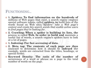 FUNCTIONING..
 1. Spiders: To find information on the hundreds of
millions of Web pages that exist, a search engine employs
special software robots, called spiders, to build lists of the
words found on Web sites."Spiders" take a Web page's
content and create key search words that enable online users
to find pages they're looking for.
 2. Crawling: When a spider is building its lists, the
process is called Web. In order to build and maintain a
useful list of words, a search engine's spiders have to look
at a lot of pages.
 1. Indexing: For fast accessing of data.
 2. Meta tag: The contents of each page are then
analyzed to determine how it should be indexed (for
example, words are extracted from the titles, headings, or
special fields).
 Keyword Density: The ratio of the number of
occurrences of a word or phrase on a page to the total
number of words on the page.
7
 