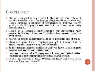 CONCLUSION
 The primary goal is to provide high quality and relevant
search results over a rapidly growing World Wide Web. e.g.
Google employs a number of techniques to improve search
quality including page rank, anchor text, and proximity
information.
 Google is a complete architecture for gathering web
pages, indexing them, and performing search queries
over them.
 Search Engine is really useful tool in present era of web.
 There are many of search engines available in market, but the
most popular search engine is Google.
 So for getting topmost results in web, we have to use search
engine optimization technique.
 Both on page and off page search engine optimization
techniques are important for better search result.
 In the three flavors of SEO, White Hat SEO technique is the
best and long term as well. 70
 