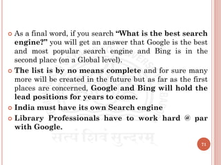  As a final word, if you search “What is the best search
engine?” you will get an answer that Google is the best
and most popular search engine and Bing is in the
second place (on a Global level).
 The list is by no means complete and for sure many
more will be created in the future but as far as the first
places are concerned, Google and Bing will hold the
lead positions for years to come.
 India must have its own Search engine
 Library Professionals have to work hard @ par
with Google.
71
 