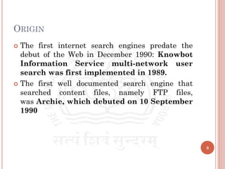 ORIGIN
 The first internet search engines predate the
debut of the Web in December 1990: Knowbot
Information Service multi-network user
search was first implemented in 1989.
 The first well documented search engine that
searched content files, namely FTP files,
was Archie, which debuted on 10 September
1990
8
 