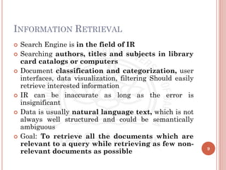 INFORMATION RETRIEVAL
 Search Engine is in the field of IR
 Searching authors, titles and subjects in library
card catalogs or computers
 Document classification and categorization, user
interfaces, data visualization, filtering Should easily
retrieve interested information
 IR can be inaccurate as long as the error is
insignificant
 Data is usually natural language text, which is not
always well structured and could be semantically
ambiguous
 Goal: To retrieve all the documents which are
relevant to a query while retrieving as few non-
relevant documents as possible 9
 
