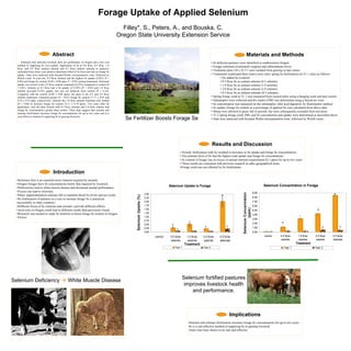 Forage Uptake of Applied Selenium
                                                                                              Filley*, S., Peters, A., and Bouska, C.
                                                                                            Oregon State University Extension Service


                                   Abstract                                                                                                                                                                     Materials and Methods
     Selenium (Se) deficient livestock diets are problematic in Oregon and a low cost                                                                                           • Se deficient pastures were identified in southwestern Oregon.
  method of supplying Se was needed. Application of Se at 0.0 lb/ac, 0.5 lb/ac, 1.0                                                         