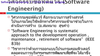 วิศวกรรมซอฟต์แวร์ (Software
Engineering)
 วิศวกรรมซอฟต์แวร์ คือกระบวนการสร้างสรรค์
โปรแกรมโดยใช้หลักทางวิศวกรรมเข้ามาช่วยในการ
ดำาเนินการสร้าง (อ.สมหมาย สุขคำา)
 “Software Engineering is systematic
approach to the development operation ,
maintenance , retirement of software” (IEEE
83b)
 “วิชาการว่าด้วยการออกแบบโปรแกรมคอมพิวเตอร์
ตลอดจนการบริหารงานการพัฒนาเพื่อที่จะได้มาซึ่ง07/09/14
11
วิศวกรรมซอฟต์แวร์ อ.วิชิต นางแล
Software Engineering T 1/2556 A. Wichit nanglae
 