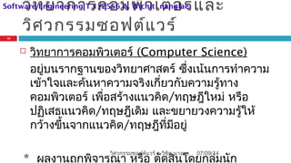 วิทยาการคอมพิวเตอร์และ
วิศวกรรมซอฟต์แวร์
 วิทยาการคอมพิวเตอร์ (Computer Science)
อยู่บนรากฐานของวิทยาศาสตร์ ซึ่งเน้นการทำาความ
เข้าใจและค้นหาความจริงเกี่ยวกับความรู้ทาง
คอมพิวเตอร์ เพื่อสร้างแนวคิด/ทฤษฎีใหม่ หรือ
ปฏิเสธแนวคิด/ทฤษฎีเดิม และขยายวงความรู้ให้
กว้างขึ้นจากแนวคิด/ทฤษฎีที่มีอยู่
* ผลงานถูกพิจารณา หรือ ตัดสินโดยกลุ่มนัก
07/09/14
12
วิศวกรรมซอฟต์แวร์ อ.วิชิต นางแล
Software Engineering T 1/2556 A. Wichit nanglae
 