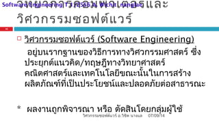 วิทยาการคอมพิวเตอร์และ
วิศวกรรมซอฟต์แวร์
 วิศวกรรมซอฟต์แวร์ (Software Engineering)
อยู่บนรากฐานของวิธีการทางวิศวกรรมศาสตร์ ซึ่ง
ประยุกต์แนวคิด/ทฤษฎีทางวิทยาศาสตร์
คณิตศาสตร์และเทคโนโลยีขณะนั้นในการสร้าง
ผลิตภัณฑ์ที่เป็นประโยชน์และปลอดภัยต่อสาธารณะ
* ผลงานถูกพิจารณา หรือ ตัดสินโดยกลุ่มผู้ใช้
07/09/14
13
วิศวกรรมซอฟต์แวร์ อ.วิชิต นางแล
Software Engineering T 1/2556 A. Wichit nanglae
 