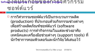 องค์ประกอบของการวิศวกรรม
ซอฟต์แวร์
 การวิศวกรรมซอฟต์แวร์เป็นกระบวนการผลิต
(production) ที่ประกอบด้วยกิจกรรมช่วงต่างๆ
เพื่อสร้างผลิตภัณฑ์ซอฟต์แวร์ (software
products) การทำากิจกรรมในแต่ละช่วงอาศัย
เทคนิคและเครื่องมือช่วยต่างๆ (support tools) ที่
นักวิชาการคอมพิวเตอร์และนักวิจัยได้เสนอไว้
07/09/14
15
วิศวกรรมซอฟต์แวร์ อ.วิชิต นางแล
Software Engineering T 1/2556 A. Wichit nanglae
 