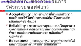 คุณลักษณะของกระบวนการ
วิศวกรรมซอฟต์แวร์
 Acceptability : กระบวนการที่กำาหนดสามารถ
ยอมรับและใช้โดยวิศวกรซอฟต์แวร์ในการผลิต
ผลิตภัณฑ์ซอฟต์แวร์
 Reliability : กระบวนการถูกออกแบบในแนวทาง
ซึ่งความผิดพลาดของกระบวนการถูกหลีกเลี่ยงก่อน
ที่จะส่งผลต่อความผิดพลาดของผลิตภัณฑ์
ซอฟต์แวร์
 Robustness : กระบวนการสามารถทำางานต่อได้
แม้นว่ามีปัญหาที่ไม่คาดการณ์เกิดขึ้น
07/09/14
18
วิศวกรรมซอฟต์แวร์ อ.วิชิต นางแล
Software Engineering T 1/2556 A. Wichit nanglae
 