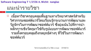 แนะนำารายวิชา
 เนื้อหาวิชาครอบคลุมพื้นฐานทางวิทยาศาสตร์สำาหรับ
วิศวกรรมซอฟต์แวร์โดยเรียนรู้กระบวนการพัฒนาและ
วัฏจักรในการพัฒนาซอฟต์แวร์ ซึ่งมุ่งเน้นไปที่การนำา
หลักการเชิงวัตถุมาใช้กับรูปแบบการพัฒนาซอฟต์แวร์
รวมทั้งครอบคลุมถึงกลยุทธ์ต่างๆ ที่ใช้ในการพัฒนา
ซอฟต์แวร์
07/09/14
2
วิศวกรรมซอฟต์แวร์ อ.วิชิต นางแล
Software Engineering T 1/2556 A. Wichit nanglae
 