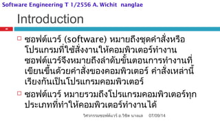 Introduction
 ซอฟต์แวร์ (software) หมายถึงชุดคำาสั่งหรือ
โปรแกรมที่ใช้สั่งงานให้คอมพิวเตอร์ทำางาน
ซอฟต์แวร์จึงหมายถึงลำาดับขั้นตอนการทำางานที่
เขียนขึ้นด้วยคำาสั่งของคอมพิวเตอร์ คำาสั่งเหล่านี้
เรียงกันเป็นโปรแกรมคอมพิวเตอร์
 ซอฟต์แวร์ หมายรวมถึงโปรแกรมคอมพิวเตอร์ทุก
ประเภทที่ทำาให้คอมพิวเตอร์ทำางานได้
07/09/14
20
วิศวกรรมซอฟต์แวร์ อ.วิชิต นางแล
Software Engineering T 1/2556 A. Wichit nanglae
 