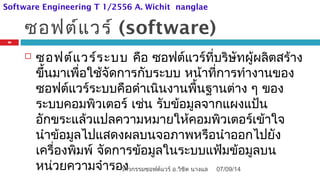 ซอฟต์แวร์ (software)
 ซอฟต์แวร์ระบบ คือ ซอฟต์แวร์ที่บริษัทผู้ผลิตสร้าง
ขึ้นมาเพื่อใช้จัดการกับระบบ หน้าที่การทำางานของ
ซอฟต์แวร์ระบบคือดำาเนินงานพื้นฐานต่าง ๆ ของ
ระบบคอมพิวเตอร์ เช่น รับข้อมูลจากแผงแป้น
อักขระแล้วแปลความหมายให้คอมพิวเตอร์เข้าใจ
นำาข้อมูลไปแสดงผลบนจอภาพหรือนำาออกไปยัง
เครื่องพิมพ์ จัดการข้อมูลในระบบแฟ้มข้อมูลบน
หน่วยความจำารอง 07/09/14
26
วิศวกรรมซอฟต์แวร์ อ.วิชิต นางแล
Software Engineering T 1/2556 A. Wichit nanglae
 