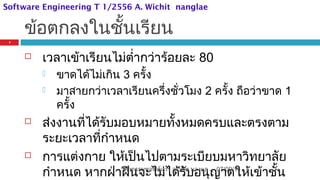 ข้อตกลงในชั้นเรียน
 เวลาเข้าเรียนไม่ตำ่ากว่าร้อยละ 80
 ขาดได้ไม่เกิน 3 ครั้ง
 มาสายกว่าเวลาเรียนครึ่งชั่วโมง 2 ครั้ง ถือว่าขาด 1
ครั้ง
 ส่งงานที่ได้รับมอบหมายทั้งหมดครบและตรงตาม
ระยะเวลาที่กำาหนด
 การแต่งกาย ให้เป็นไปตามระเบียบมหาวิทยาลัย
กำาหนด หากฝ่าฝืนจะไม่ได้รับอนุญาตให้เข้าชั้น07/09/14
4
วิศวกรรมซอฟต์แวร์ อ.วิชิต นางแล
Software Engineering T 1/2556 A. Wichit nanglae
 