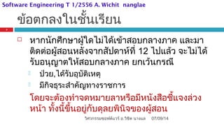 ข้อตกลงในชั้นเรียน
 หากนักศึกษาผู้ใดไม่ได้เข้าสอบกลางภาค และมา
ติดต่อผู้สอนหลังจากสัปดาห์ที่ 12 ไปแล้ว จะไม่ได้
รับอนุญาตให้สอบกลางภาค ยกเว้นกรณี
 ป่วย,ได้รับอุบัติเหตุ
 มีกิจธุระสำาคัญทางราชการ
โดยจะต้องทำาจดหมายลาหรือมีหนังสือชี้แจงล่วง
หน้า ทั้งนี้ขึ้นอยู่กับดุลยพินิจของผู้สอน
07/09/14
5
วิศวกรรมซอฟต์แวร์ อ.วิชิต นางแล
Software Engineering T 1/2556 A. Wichit nanglae
 