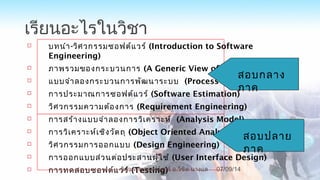 เรียนอะไรในวิชา
 บทนำา-วิศวกรรมซอฟต์แวร์ (Introduction to Software
Engineering)
 ภาพรวมของกระบวนการ (A Generic View of Process)
 แบบจำาลองกระบวนการพัฒนาระบบ (Process Model)
 การประมาณการซอฟต์แวร์ (Software Estimation)
 วิศวกรรมความต้องการ (Requirement Engineering)
 การสร้างแบบจำาลองการวิเคราะห์ (Analysis Model)
 การวิเคราะห์เชิงวัตถุ (Object Oriented Analysis)
 วิศวกรรมการออกแบบ (Design Engineering)
 การออกแบบส่วนต่อประสานผู้ใช้ (User Interface Design)
 การทดสอบซอฟต์แวร์ (Testing)
สอบกลาง
ภาค
สอบปลาย
ภาค
07/09/14
8
วิศวกรรมซอฟต์แวร์ อ.วิชิต นางแล
 