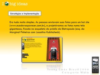 Era tudo muito simples. As pessoas enviavam suas fotos para um hot site (www.euadoroaparecer.com.br), e projetávamos as fotos numa tela gigantesca, fixada no esqueleto do prédio da Eletropaulo (esq. da Marginal Pinheiros com Juscelino Kubitscheck).   Estratégias e Implementação  