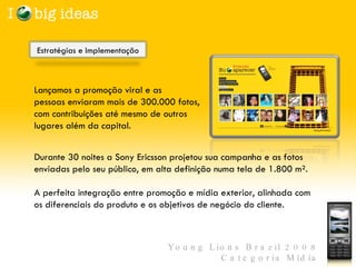 Lançamos a promoção viral e as pessoas enviaram mais de 300.000 fotos, com contribuições até mesmo de outros lugares além da capital.   Durante 30 noites a Sony Ericsson projetou sua campanha e as fotos enviadas pelo seu público, em alta definição numa tela de 1.800 m².  A perfeita integração entre promoção e mídia exterior, alinhada com os diferenciais do produto e os objetivos de negócio do cliente.  Estratégias e Implementação  