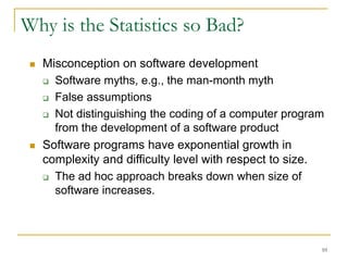 10
Why is the Statistics so Bad?
 Misconception on software development
 Software myths, e.g., the man-month myth
 False assumptions
 Not distinguishing the coding of a computer program
from the development of a software product
 Software programs have exponential growth in
complexity and difficulty level with respect to size.
 The ad hoc approach breaks down when size of
software increases.
 