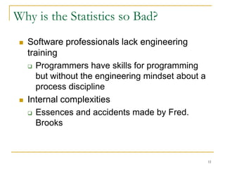 11
Why is the Statistics so Bad?
 Software professionals lack engineering
training
 Programmers have skills for programming
but without the engineering mindset about a
process discipline
 Internal complexities
 Essences and accidents made by Fred.
Brooks
 