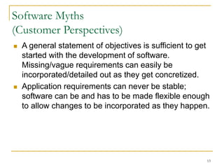 13
Software Myths
(Customer Perspectives)
 A general statement of objectives is sufficient to get
started with the development of software.
Missing/vague requirements can easily be
incorporated/detailed out as they get concretized.
 Application requirements can never be stable;
software can be and has to be made flexible enough
to allow changes to be incorporated as they happen.
 