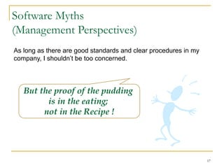 17
Software Myths
(Management Perspectives)
As long as there are good standards and clear procedures in my
company, I shouldn’t be too concerned.
But the proof of the pudding
is in the eating;
not in the Recipe !
 