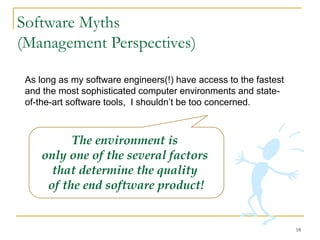 18
Software Myths
(Management Perspectives)
As long as my software engineers(!) have access to the fastest
and the most sophisticated computer environments and state-
of-the-art software tools, I shouldn’t be too concerned.
The environment is
only one of the several factors
that determine the quality
of the end software product!
 