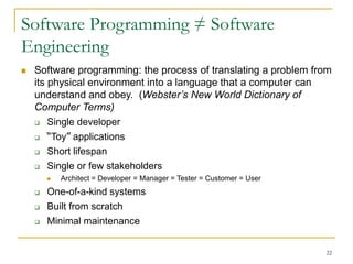 22
Software Programming ≠ Software
Engineering
 Software programming: the process of translating a problem from
its physical environment into a language that a computer can
understand and obey. (Webster’s New World Dictionary of
Computer Terms)
 Single developer
 “Toy” applications
 Short lifespan
 Single or few stakeholders
 Architect = Developer = Manager = Tester = Customer = User
 One-of-a-kind systems
 Built from scratch
 Minimal maintenance
 