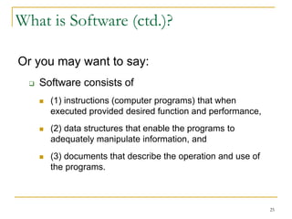 25
What is Software (ctd.)?
Or you may want to say:
 Software consists of
 (1) instructions (computer programs) that when
executed provided desired function and performance,
 (2) data structures that enable the programs to
adequately manipulate information, and
 (3) documents that describe the operation and use of
the programs.
 
