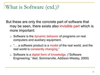 26
What is Software (ctd.)?
But these are only the concrete part of software that
may be seen, there exists also invisible part which is
more important:
 Software is the dynamic behavior of programs on real
computers and auxiliary equipment.
 “… a software product is a model of the real world, and the
real world is constantly changing.”
 Software is a digital form of knowledge. (“Software
Engineering,” 6ed. Sommerville, Addison-Wesley, 2000)
 
