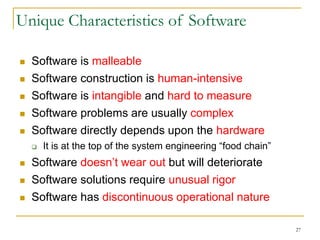 27
Unique Characteristics of Software
 Software is malleable
 Software construction is human-intensive
 Software is intangible and hard to measure
 Software problems are usually complex
 Software directly depends upon the hardware
 It is at the top of the system engineering “food chain”
 Software doesn’t wear out but will deteriorate
 Software solutions require unusual rigor
 Software has discontinuous operational nature
 