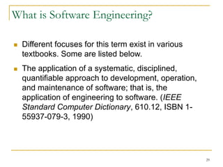 29
What is Software Engineering?
 Different focuses for this term exist in various
textbooks. Some are listed below.
 The application of a systematic, disciplined,
quantifiable approach to development, operation,
and maintenance of software; that is, the
application of engineering to software. (IEEE
Standard Computer Dictionary, 610.12, ISBN 1-
55937-079-3, 1990)
 