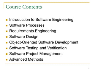 3
Course Contents
 Introduction to Software Engineering
 Software Processes
 Requirements Engineering
 Software Design
 Object-Oriented Software Development
 Software Testing and Verification
 Software Project Management
 Advanced Methods
 