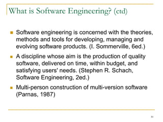 30
What is Software Engineering? (ctd)
 Software engineering is concerned with the theories,
methods and tools for developing, managing and
evolving software products. (I. Sommerville, 6ed.)
 A discipline whose aim is the production of quality
software, delivered on time, within budget, and
satisfying users' needs. (Stephen R. Schach,
Software Engineering, 2ed.)
 Multi-person construction of multi-version software
(Parnas, 1987)
 