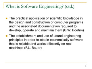 31
 The practical application of scientific knowledge in
the design and construction of computer programs
and the associated documentation required to
develop, operate and maintain them (B.W. Boehm)
 The establishment and use of sound engineering
principles in order to obtain economically software
that is reliable and works efficiently on real
machines (F.L. Bauer)
What is Software Engineering? (ctd.)
 