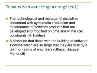 32
 The technological and managerial discipline
concerned with systematic production and
maintenance of software products that are
developed and modified on time and within cost
constraints (R. Fairley)
 A discipline that deals with the building of software
systems which are so large that they are built by a
team or teams of engineers (Ghezzi, Jazayeri,
Mandrioli)
What is Software Engineering? (ctd.)
 