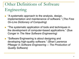 33
Other Definitions of Software
Engineering
 “A systematic approach to the analysis, design,
implementation and maintenance of software.” (The Free
On-Line Dictionary of Computing)
 “The systematic application of tools and techniques in
the development of computer-based applications.” (Sue
Conger in The New Software Engineering)
 “Software Engineering is about designing and
developing high-quality software.” (Shari Lawrence
Pfleeger in Software Engineering -- The Production of
Quality Software)
 