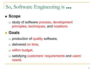 34
So, Software Engineering is …
 Scope
 study of software process, development
principles, techniques, and notations
 Goals
 production of quality software,
 delivered on time,
 within budget,
 satisfying customers’ requirements and users’
needs
 