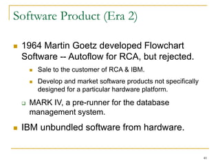 40
Software Product (Era 2)
 1964 Martin Goetz developed Flowchart
Software -- Autoflow for RCA, but rejected.
 Sale to the customer of RCA & IBM.
 Develop and market software products not specifically
designed for a particular hardware platform.
 MARK IV, a pre-runner for the database
management system.
 IBM unbundled software from hardware.
 