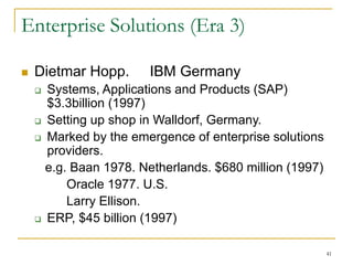 41
Enterprise Solutions (Era 3)
 Dietmar Hopp. IBM Germany
 Systems, Applications and Products (SAP)
$3.3billion (1997)
 Setting up shop in Walldorf, Germany.
 Marked by the emergence of enterprise solutions
providers.
e.g. Baan 1978. Netherlands. $680 million (1997)
Oracle 1977. U.S.
Larry Ellison.
 ERP, $45 billion (1997)
 