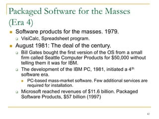 42
Packaged Software for the Masses
(Era 4)
 Software products for the masses. 1979.
 VisiCalc, Spreadsheet program.
 August 1981: The deal of the century.
 Bill Gates bought the first version of the OS from a small
firm called Seattle Computer Products for $50,000 without
telling them it was for IBM.
 The development of the IBM PC, 1981, initiated a 4th
software era.
 PC-based mass-market software. Few additional services are
required for installation.
 Microsoft reached revenues of $11.6 billion. Packaged
Software Products, $57 billion (1997)
 