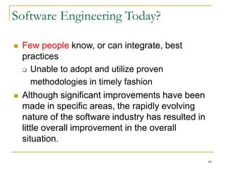 49
Software Engineering Today?
 Few people know, or can integrate, best
practices
 Unable to adopt and utilize proven
methodologies in timely fashion
 Although significant improvements have been
made in specific areas, the rapidly evolving
nature of the software industry has resulted in
little overall improvement in the overall
situation.
 