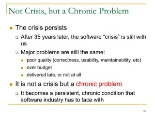 50
Not Crisis, but a Chronic Problem
 The crisis persists
 After 35 years later, the software “crisis” is still with
us
 Major problems are still the same:
 poor quality (correctness, usability, maintainability, etc)
 over budget
 delivered late, or not at all
 It is not a crisis but a chronic problem
 It becomes a persistent, chronic condition that
software industry has to face with
 