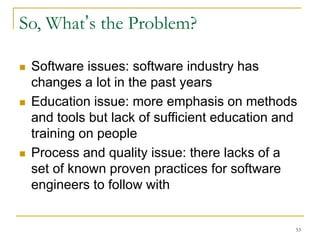 53
So, What’s the Problem?
 Software issues: software industry has
changes a lot in the past years
 Education issue: more emphasis on methods
and tools but lack of sufficient education and
training on people
 Process and quality issue: there lacks of a
set of known proven practices for software
engineers to follow with
 