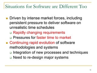 56
Situations for Software are Different Too
 Driven by intense market forces, including
persistent pressure to deliver software on
unrealistic time schedules
 Rapidly changing requirements
 Pressures for faster time to market
 Continuing rapid evolution of software
methodologies and systems
 Integration of new processes and techniques
 Need to re-design major systems
 