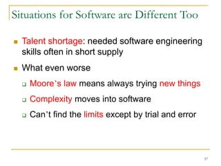 57
Situations for Software are Different Too
 Talent shortage: needed software engineering
skills often in short supply
 What even worse
 Moore’s law means always trying new things
 Complexity moves into software
 Can’t find the limits except by trial and error
 