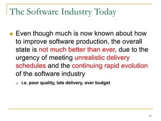 58
The Software Industry Today
 Even though much is now known about how
to improve software production, the overall
state is not much better than ever, due to the
urgency of meeting unrealistic delivery
schedules and the continuing rapid evolution
of the software industry
 i.e. poor quality, late delivery, over budget
 