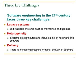 61
Three key Challenges
Software engineering in the 21st century
faces three key challenges:
 Legacy systems
 Old, valuable systems must be maintained and updated
 Heterogeneity
 Systems are distributed and include a mix of hardware and
software
 Delivery
 There is increasing pressure for faster delivery of software
 