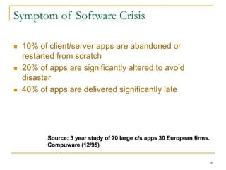 8
Symptom of Software Crisis
 10% of client/server apps are abandoned or
restarted from scratch
 20% of apps are significantly altered to avoid
disaster
 40% of apps are delivered significantly late
Source: 3 year study of 70 large c/s apps 30 European firms.
Compuware (12/95)
 