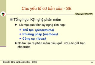Bộ môn Công nghệ phần mềm – ĐHCN 10
NguyễnVănVỵ
C¸c yÕu tè c¬ b¶n cña - SE
Tæng hîp: Kü nghÖ phÇn mÒm
Lμ mét qu¸ tr×nh kü nghÖ tÝch hîp:
Thñ tôc (procedures)
Ph−¬ng ph¸p (methods)
C«ng cô (tools)
Nh»m t¹o ra phÇn mÒm hiÖu qu¶, víi c¸c giíi h¹n
cho tr−íc
 