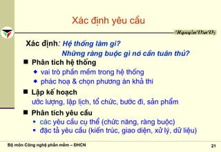 Bộ môn Công nghệ phần mềm – ĐHCN 21
NguyễnVănVỵ
X¸c ®Þnh yªu cÇu
X¸c ®Þnh: HÖ thèng lμm gi?
Những rμng buéc g× nã cÇn tu©n thñ?
Ph©n tÝch hÖ thèng
vai trß phÇn mÒm trong hÖ thèng
ph¸c ho¹ & chän ph−¬ng ¸n kh¶ thi
LËp kÕ ho¹ch
−íc l−îng, lËp lÞch, tæ chøc, b−íc ®i, s¶n phÈm
Ph©n tÝch yªu cÇu
c¸c yªu cÇu cô thÓ (chøc n¨ng, rμng buéc)
®Æc t¶ yªu cÇu (kiÕn tróc, giao diÖn, xö lý, d÷ liÖu)
 